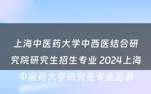 上海中医药大学中西医结合研究院研究生招生专业 2024上海中医药大学研究生专业目录