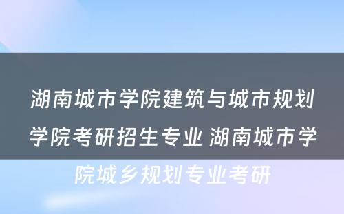 湖南城市学院建筑与城市规划学院考研招生专业 湖南城市学院城乡规划专业考研