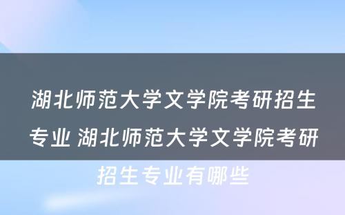 湖北师范大学文学院考研招生专业 湖北师范大学文学院考研招生专业有哪些