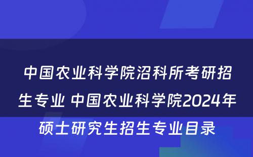 中国农业科学院沼科所考研招生专业 中国农业科学院2024年硕士研究生招生专业目录