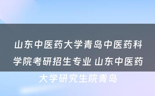 山东中医药大学青岛中医药科学院考研招生专业 山东中医药大学研究生院青岛