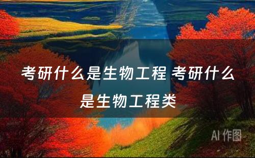 考研什么是生物工程 考研什么是生物工程类