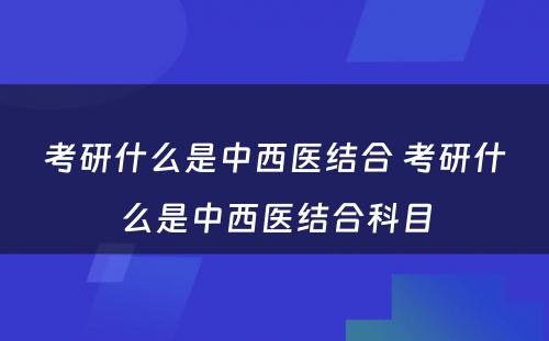 考研什么是中西医结合 考研什么是中西医结合科目