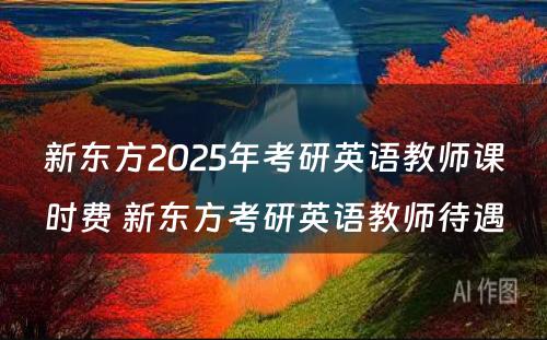 新东方2025年考研英语教师课时费 新东方考研英语教师待遇