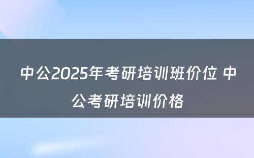 中公2025年考研培训班价位 中公考研培训价格