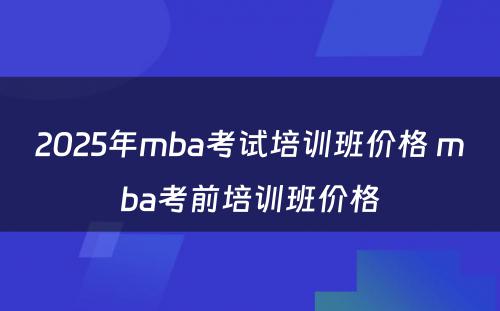 2025年mba考试培训班价格 mba考前培训班价格