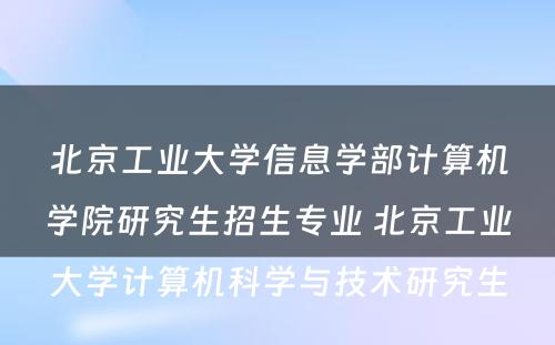 北京工业大学信息学部计算机学院研究生招生专业 北京工业大学计算机科学与技术研究生