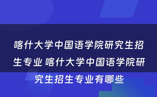 喀什大学中国语学院研究生招生专业 喀什大学中国语学院研究生招生专业有哪些