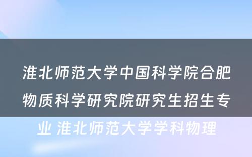 淮北师范大学中国科学院合肥物质科学研究院研究生招生专业 淮北师范大学学科物理