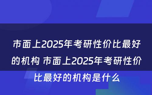 市面上2025年考研性价比最好的机构 市面上2025年考研性价比最好的机构是什么