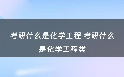 考研什么是化学工程 考研什么是化学工程类