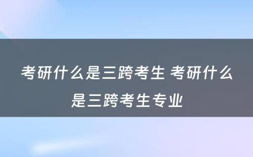 考研什么是三跨考生 考研什么是三跨考生专业