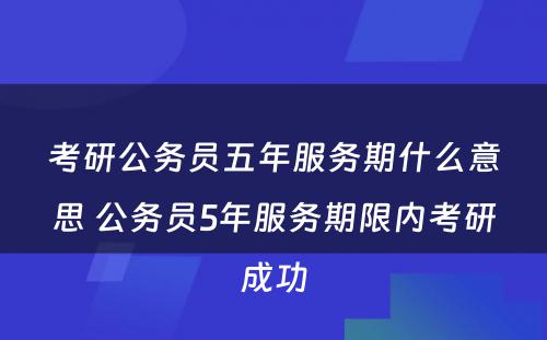 考研公务员五年服务期什么意思 公务员5年服务期限内考研成功