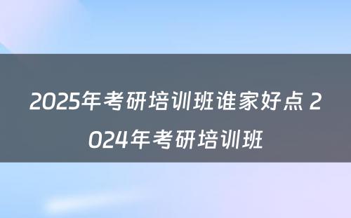 2025年考研培训班谁家好点 2024年考研培训班