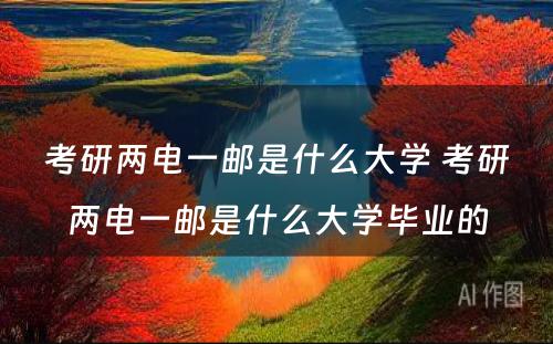 考研两电一邮是什么大学 考研两电一邮是什么大学毕业的