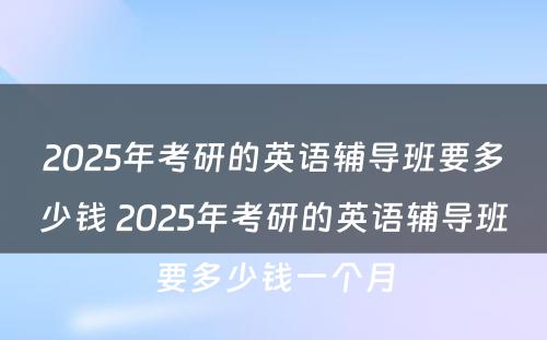 2025年考研的英语辅导班要多少钱 2025年考研的英语辅导班要多少钱一个月