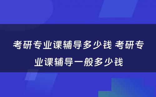 考研专业课辅导多少钱 考研专业课辅导一般多少钱