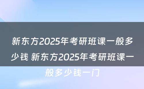 新东方2025年考研班课一般多少钱 新东方2025年考研班课一般多少钱一门