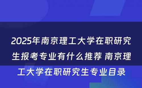 2025年南京理工大学在职研究生报考专业有什么推荐 南京理工大学在职研究生专业目录