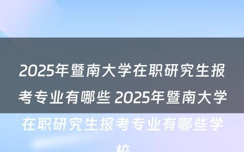 2025年暨南大学在职研究生报考专业有哪些 2025年暨南大学在职研究生报考专业有哪些学校