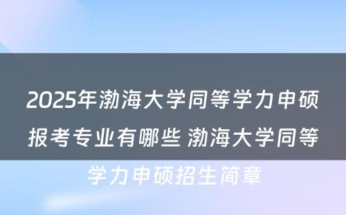 2025年渤海大学同等学力申硕报考专业有哪些 渤海大学同等学力申硕招生简章