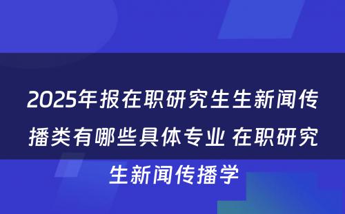 2025年报在职研究生生新闻传播类有哪些具体专业 在职研究生新闻传播学