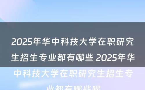 2025年华中科技大学在职研究生招生专业都有哪些 2025年华中科技大学在职研究生招生专业都有哪些呢