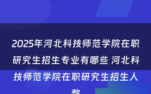 2025年河北科技师范学院在职研究生招生专业有哪些 河北科技师范学院在职研究生招生人数