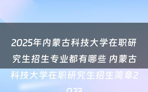 2025年内蒙古科技大学在职研究生招生专业都有哪些 内蒙古科技大学在职研究生招生简章2023