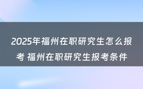 2025年福州在职研究生怎么报考 福州在职研究生报考条件