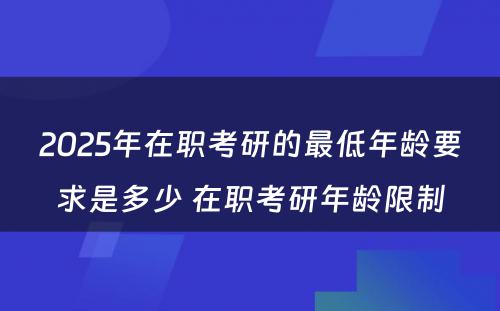 2025年在职考研的最低年龄要求是多少 在职考研年龄限制