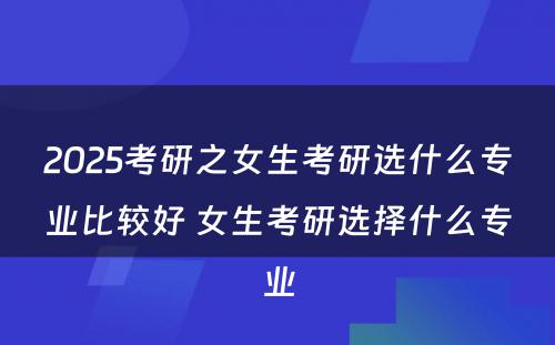 2025考研之女生考研选什么专业比较好 女生考研选择什么专业