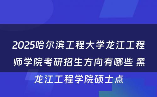 2025哈尔滨工程大学龙江工程师学院考研招生方向有哪些 黑龙江工程学院硕士点