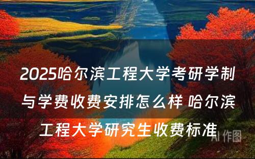 2025哈尔滨工程大学考研学制与学费收费安排怎么样 哈尔滨工程大学研究生收费标准