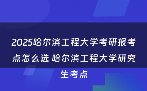 2025哈尔滨工程大学考研报考点怎么选 哈尔滨工程大学研究生考点