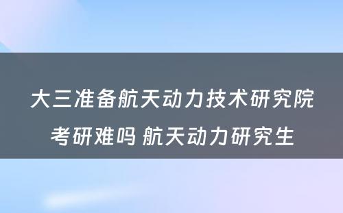 大三准备航天动力技术研究院考研难吗 航天动力研究生