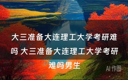 大三准备大连理工大学考研难吗 大三准备大连理工大学考研难吗男生