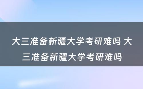 大三准备新疆大学考研难吗 大三准备新疆大学考研难吗