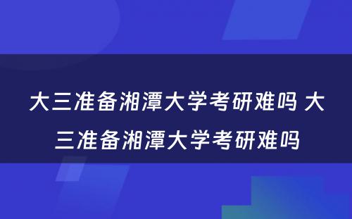 大三准备湘潭大学考研难吗 大三准备湘潭大学考研难吗