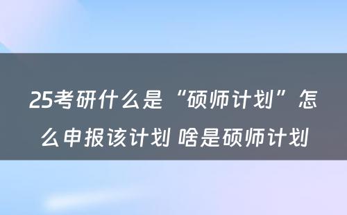 25考研什么是“硕师计划”怎么申报该计划 啥是硕师计划