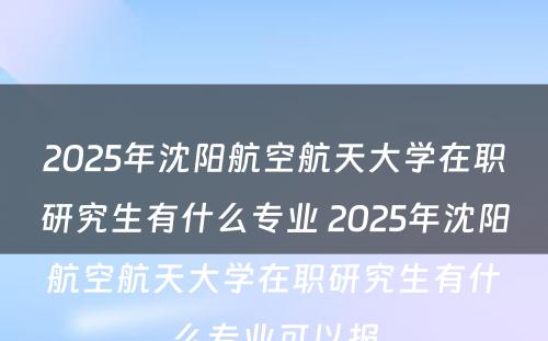 2025年沈阳航空航天大学在职研究生有什么专业 2025年沈阳航空航天大学在职研究生有什么专业可以报