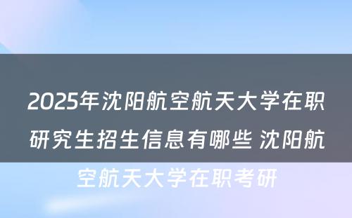 2025年沈阳航空航天大学在职研究生招生信息有哪些 沈阳航空航天大学在职考研