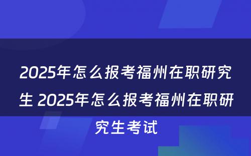 2025年怎么报考福州在职研究生 2025年怎么报考福州在职研究生考试