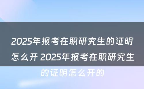 2025年报考在职研究生的证明怎么开 2025年报考在职研究生的证明怎么开的