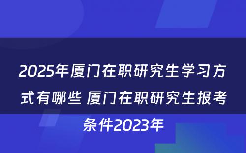 2025年厦门在职研究生学习方式有哪些 厦门在职研究生报考条件2023年