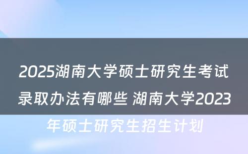 2025湖南大学硕士研究生考试录取办法有哪些 湖南大学2023年硕士研究生招生计划