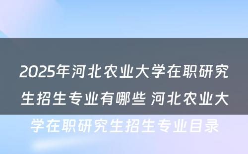 2025年河北农业大学在职研究生招生专业有哪些 河北农业大学在职研究生招生专业目录