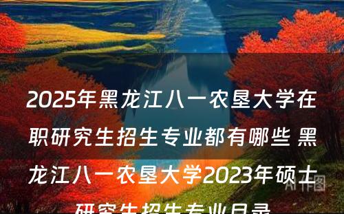 2025年黑龙江八一农垦大学在职研究生招生专业都有哪些 黑龙江八一农垦大学2023年硕士研究生招生专业目录