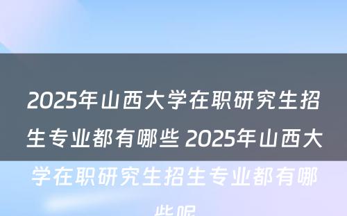 2025年山西大学在职研究生招生专业都有哪些 2025年山西大学在职研究生招生专业都有哪些呢