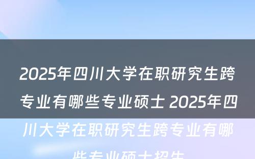 2025年四川大学在职研究生跨专业有哪些专业硕士 2025年四川大学在职研究生跨专业有哪些专业硕士招生